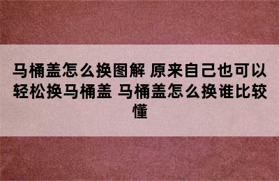 马桶盖怎么换图解 原来自己也可以轻松换马桶盖 马桶盖怎么换谁比较懂